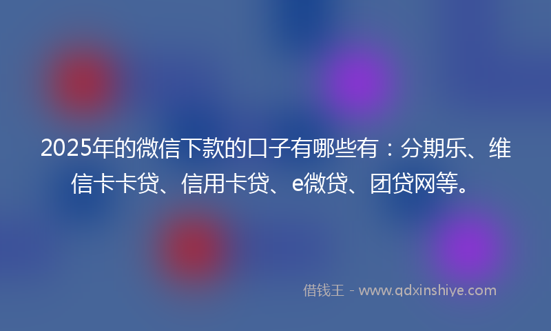 2025年的微信下款的口子有哪些有：分期乐、维信卡卡贷、信用卡贷、e微贷、团贷网等。