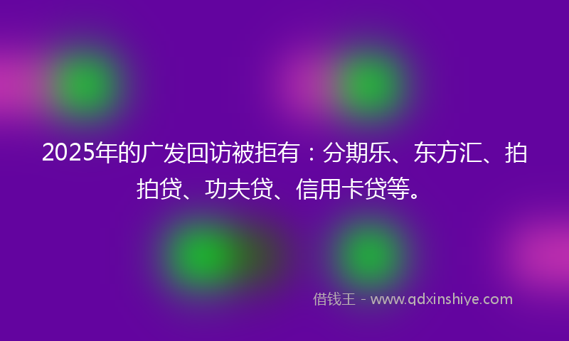 2025年的广发回访被拒有：分期乐、东方汇、拍拍贷、功夫贷、信用卡贷等。