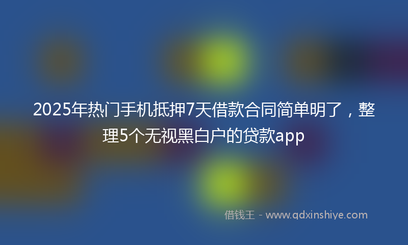 2025年热门手机抵押7天借款合同简单明了，整理5个无视黑白户的贷款app