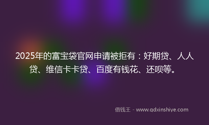 2025年的富宝袋官网申请被拒有：好期贷、人人贷、维信卡卡贷、百度有钱花、还呗等。