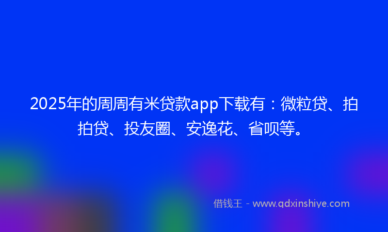 2025年的周周有米贷款app下载有：微粒贷、拍拍贷、投友圈、安逸花、省呗等。