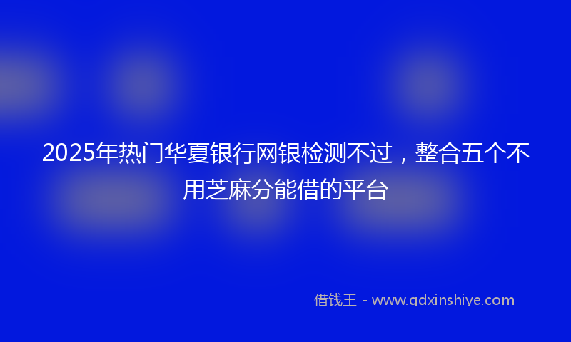 2025年热门华夏银行网银检测不过，整合五个不用芝麻分能借的平台