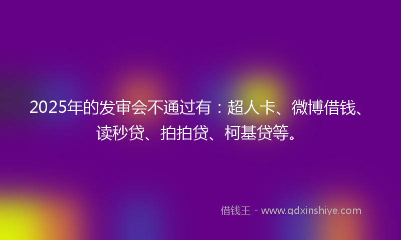 2025年的发审会不通过有：超人卡、微博借钱、读秒贷、拍拍贷、柯基贷等。
