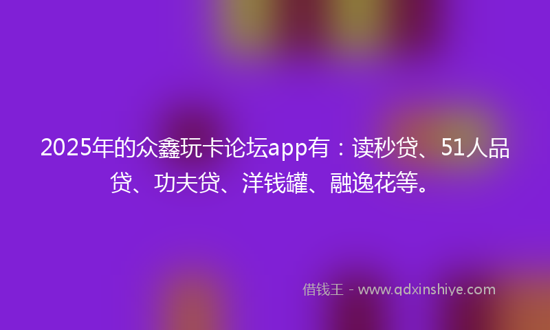 2025年的众鑫玩卡论坛app有：读秒贷、51人品贷、功夫贷、洋钱罐、融逸花等。