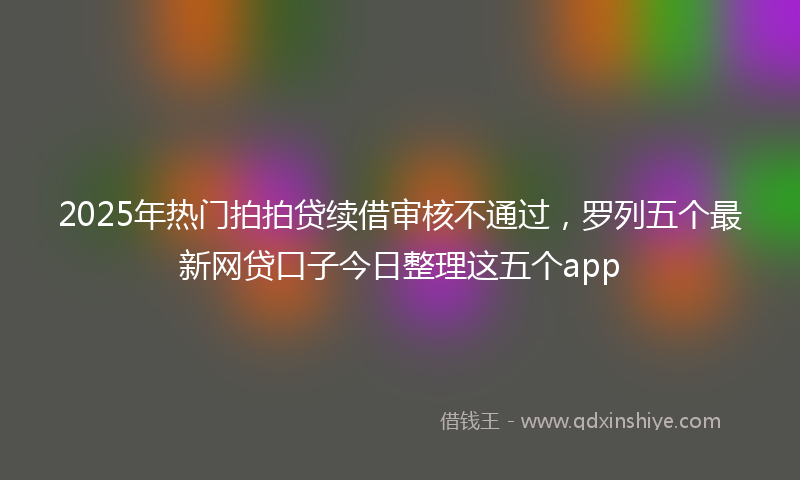 2025年热门拍拍贷续借审核不通过，罗列五个最新网贷口子今日整理这五个app