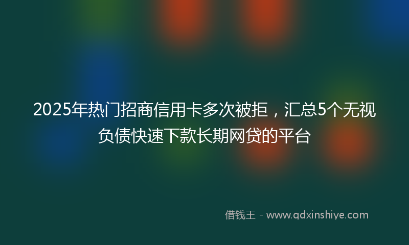 2025年热门招商信用卡多次被拒，汇总5个无视负债快速下款长期网贷的平台