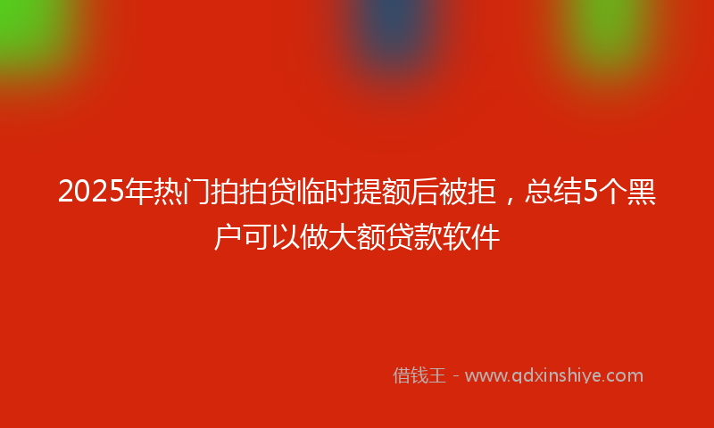 2025年热门拍拍贷临时提额后被拒，总结5个黑户可以做大额贷款软件