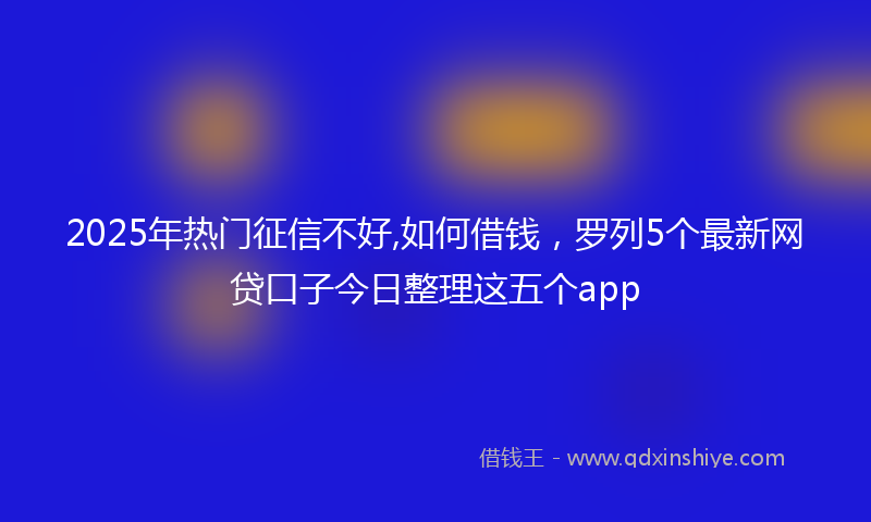 2025年热门征信不好,如何借钱，罗列5个最新网贷口子今日整理这五个app