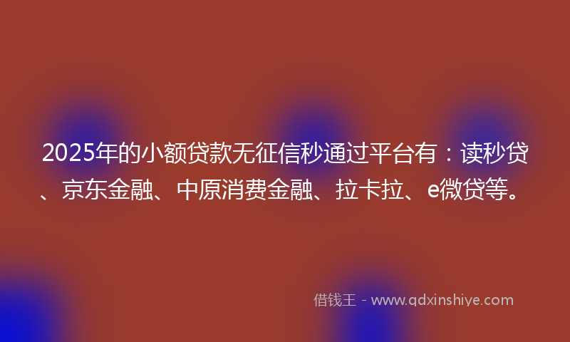 2025年的小额贷款无征信秒通过平台有：读秒贷、京东金融、中原消费金融、拉卡拉、e微贷等。