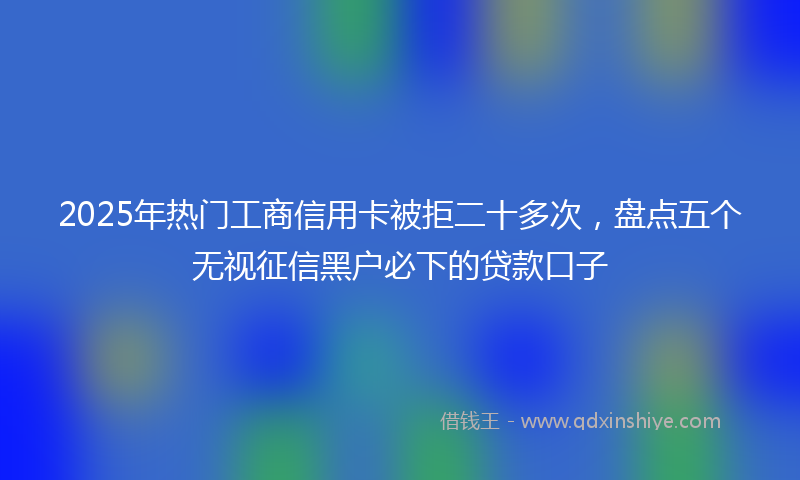 2025年热门工商信用卡被拒二十多次，盘点五个无视征信黑户必下的贷款口子