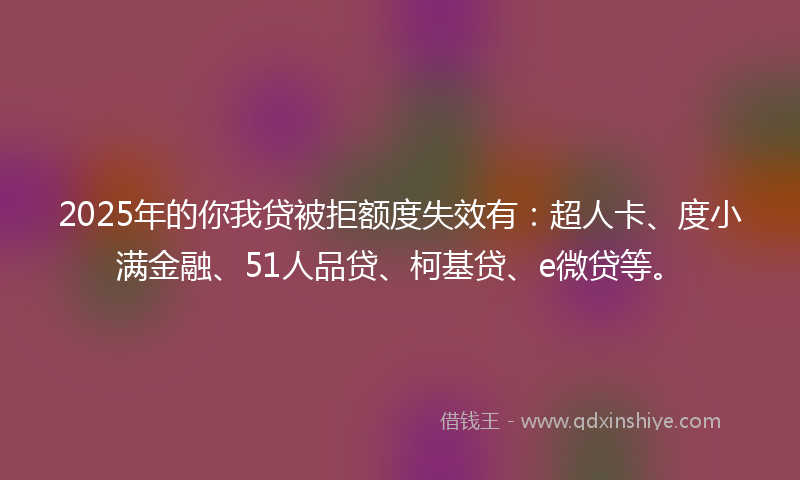 2025年的你我贷被拒额度失效有：超人卡、度小满金融、51人品贷、柯基贷、e微贷等。