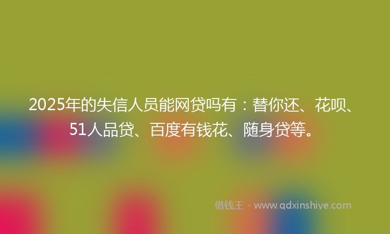 2025年的失信人员能网贷吗有：替你还、花呗、51人品贷、百度有钱花、随身贷等。