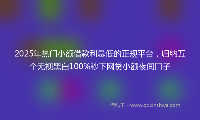 2025年热门小额借款利息低的正规平台，归纳五个无视黑白100%秒下网贷小额夜间口子