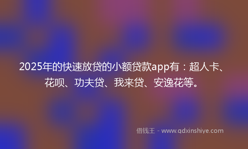 2025年的快速放贷的小额贷款app有：超人卡、花呗、功夫贷、我来贷、安逸花等。