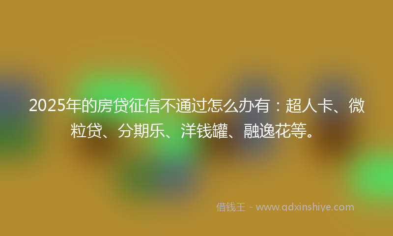 2025年的房贷征信不通过怎么办有：超人卡、微粒贷、分期乐、洋钱罐、融逸花等。