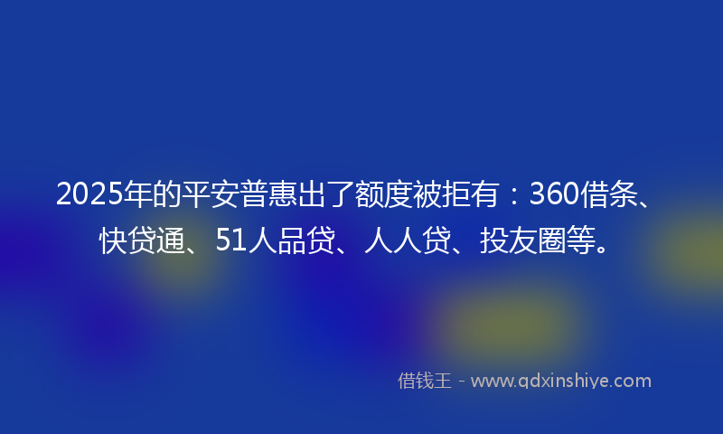 2025年的平安普惠出了额度被拒有：360借条、快贷通、51人品贷、人人贷、投友圈等。