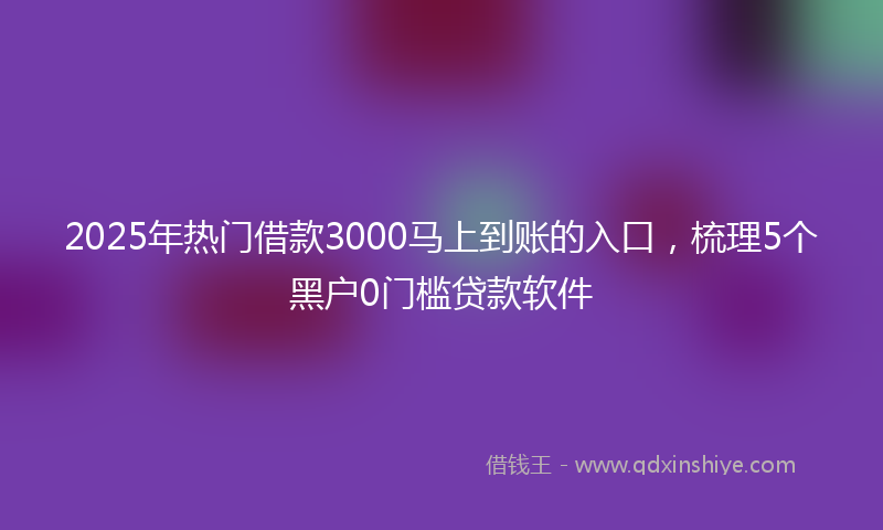 2025年热门借款3000马上到账的入口，梳理5个黑户0门槛贷款软件