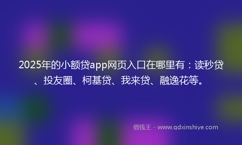 2025年的小额贷app网页入口在哪里有：读秒贷、投友圈、柯基贷、我来贷、融逸花等。