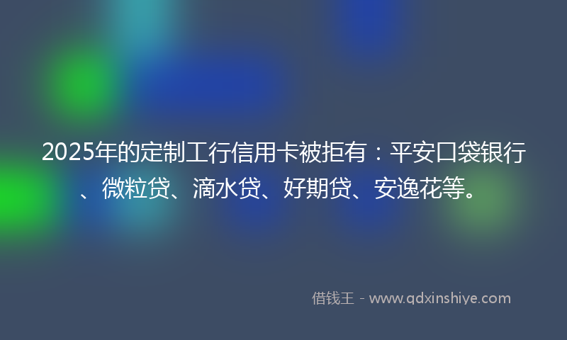 2025年的定制工行信用卡被拒有：平安口袋银行、微粒贷、滴水贷、好期贷、安逸花等。