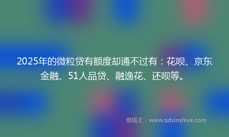 2025年的微粒贷有额度却通不过有：花呗、京东金融、51人品贷、融逸花、还呗等。
