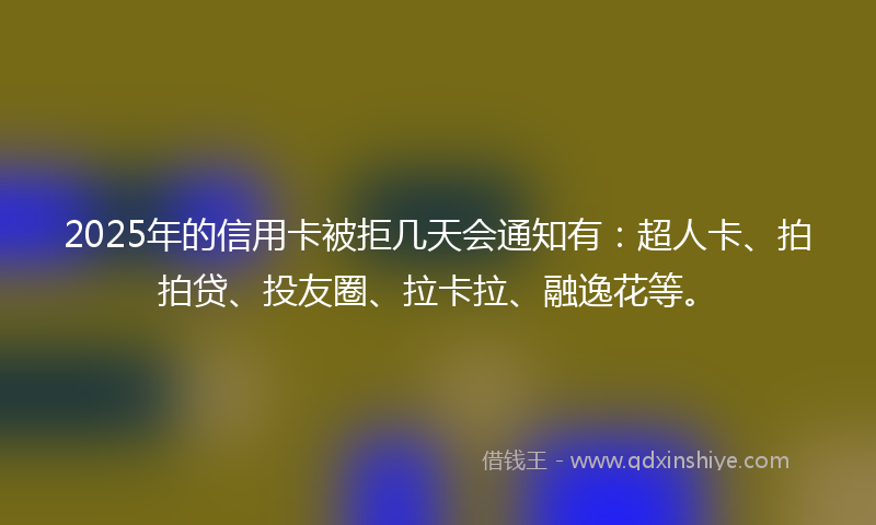 2025年的信用卡被拒几天会通知有：超人卡、拍拍贷、投友圈、拉卡拉、融逸花等。