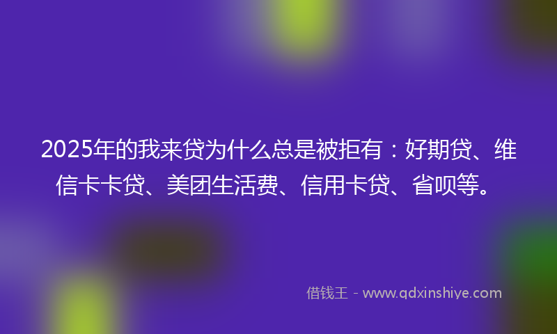 2025年的我来贷为什么总是被拒有：好期贷、维信卡卡贷、美团生活费、信用卡贷、省呗等。