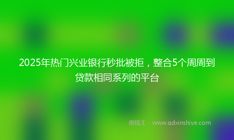 2025年热门兴业银行秒批被拒，整合5个周周到贷款相同系列的平台