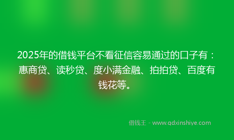 2025年的借钱平台不看征信容易通过的口子有：惠商贷、读秒贷、度小满金融、拍拍贷、百度有钱花等。