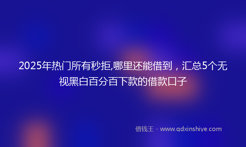 2025年热门所有秒拒,哪里还能借到，汇总5个无视黑白百分百下款的借款口子
