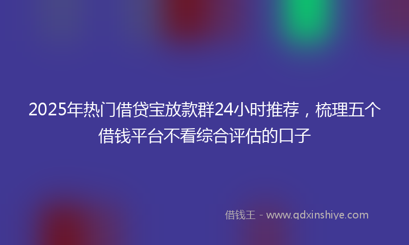 2025年热门借贷宝放款群24小时推荐，梳理五个借钱平台不看综合评估的口子