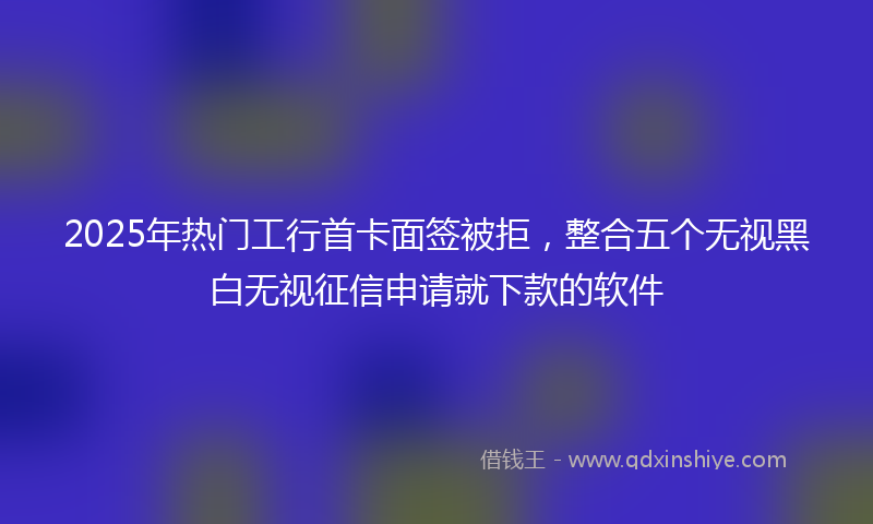2025年热门工行首卡面签被拒，整合五个无视黑白无视征信申请就下款的软件
