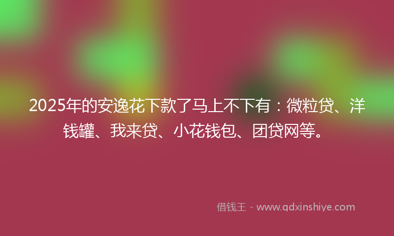 2025年的安逸花下款了马上不下有：微粒贷、洋钱罐、我来贷、小花钱包、团贷网等。