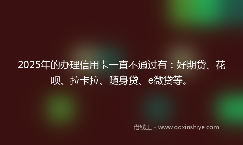 2025年的办理信用卡一直不通过有：好期贷、花呗、拉卡拉、随身贷、e微贷等。