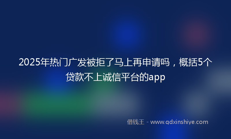 2025年热门广发被拒了马上再申请吗，概括5个贷款不上诚信平台的app