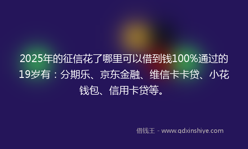 2025年的征信花了哪里可以借到钱100%通过的19岁有：分期乐、京东金融、维信卡卡贷、小花钱包、信用卡贷等。