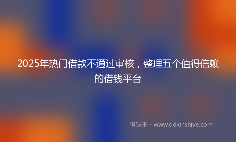 2025年热门借款不通过审核，整理五个值得信赖的借钱平台