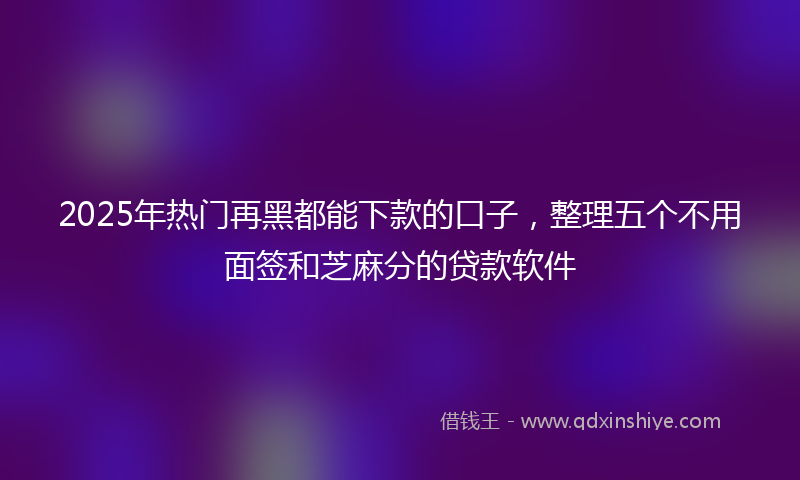 2025年热门再黑都能下款的口子，整理五个不用面签和芝麻分的贷款软件