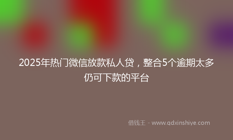 2025年热门微信放款私人贷，整合5个逾期太多仍可下款的平台