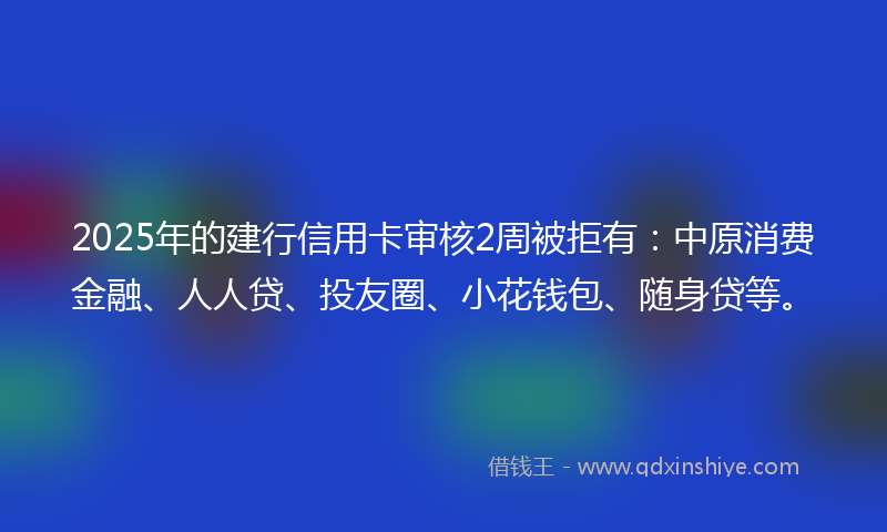 2025年的建行信用卡审核2周被拒有：中原消费金融、人人贷、投友圈、小花钱包、随身贷等。