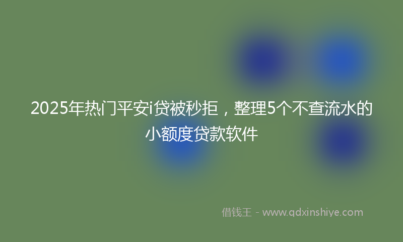 2025年热门平安i贷被秒拒，整理5个不查流水的小额度贷款软件
