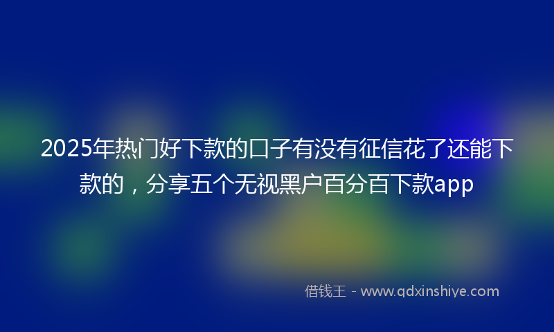 2025年热门好下款的口子有没有征信花了还能下款的，分享五个无视黑户百分百下款app