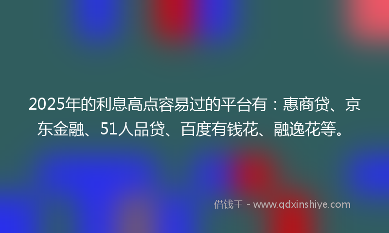 2025年的利息高点容易过的平台有：惠商贷、京东金融、51人品贷、百度有钱花、融逸花等。