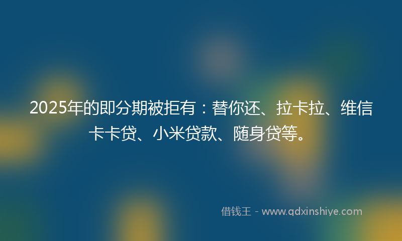2025年的即分期被拒有：替你还、拉卡拉、维信卡卡贷、小米贷款、随身贷等。
