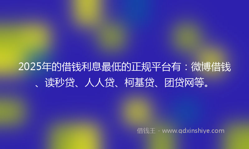 2025年的借钱利息最低的正规平台有：微博借钱、读秒贷、人人贷、柯基贷、团贷网等。