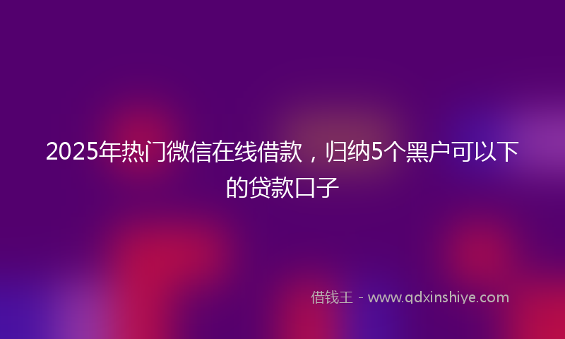 2025年热门微信在线借款，归纳5个黑户可以下的贷款口子