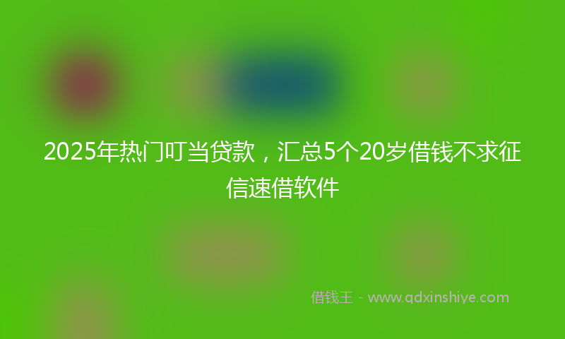 2025年热门叮当贷款，汇总5个20岁借钱不求征信速借软件