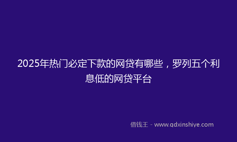 2025年热门必定下款的网贷有哪些，罗列五个利息低的网贷平台