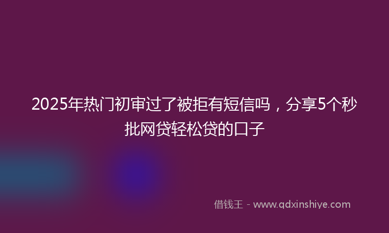 2025年热门初审过了被拒有短信吗，分享5个秒批网贷轻松贷的口子