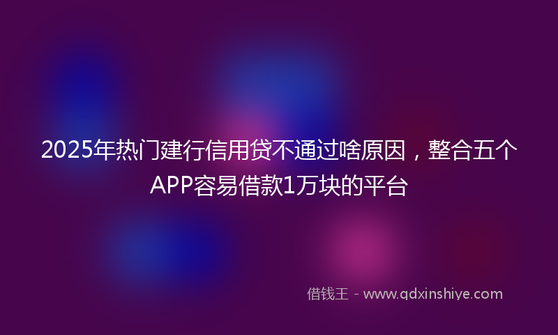 2025年热门建行信用贷不通过啥原因，整合五个APP容易借款1万块的平台