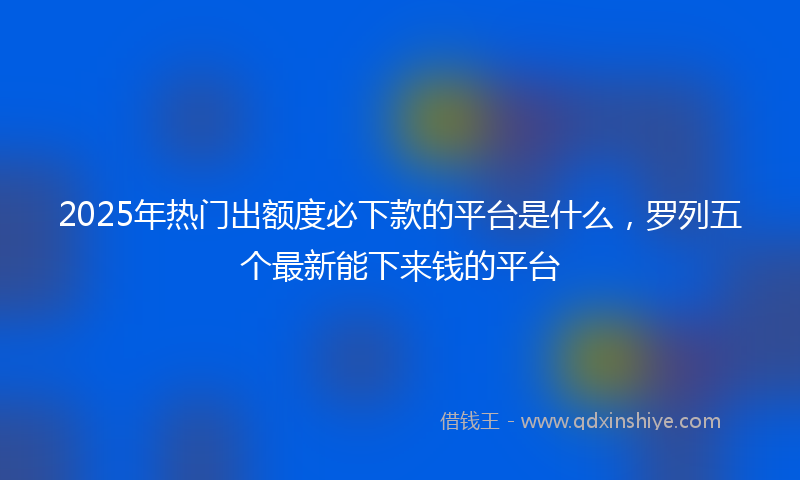 2025年热门出额度必下款的平台是什么，罗列五个最新能下来钱的平台